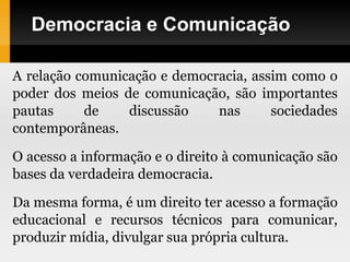 Democracia e Comunicação
A relação comunicação e democracia, assim como o
poder dos meios de comunicação, são importantes
pautas de discussão nas sociedades
contemporâneas.
O acesso a informação e o direito à comunicação são
bases da verdadeira democracia.
Da mesma forma, é um direito ter acesso a formação
educacional e recursos técnicos para comunicar,
produzir mídia, divulgar sua própria cultura.
 