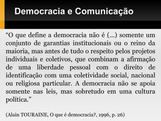 Democracia e Comunicação
“O que define a democracia não é (...) somente um
conjunto de garantias institucionais ou o reino da
maioria, mas antes de tudo o respeito pelos projetos
individuais e coletivos, que combinam a afirmação
de uma liberdade pessoal com o direito de
identificação com uma coletividade social, nacional
ou religiosa particular. A democracia não se apoia
somente nas leis, mas sobretudo em uma cultura
política.”
(Alain TOURAINE, O que é democracia?, 1996, p. 26)
 