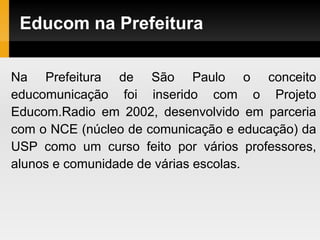 Educom na Prefeitura
Na Prefeitura de São Paulo o conceito
educomunicação foi inserido com o Projeto
Educom.Radio em 2002, desenvolvido em parceria
com o NCE (núcleo de comunicação e educação) da
USP como um curso feito por vários professores,
alunos e comunidade de várias escolas.
 