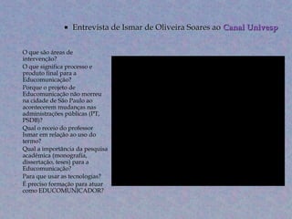    Entrevista de Ismar de Oliveira Soares ao Canal Univesp

• O que são áreas de
  intervenção?
• O que significa processo e
  produto final para a
  Educomunicação?
• Porque o projeto de
  Educomunicação não morreu
  na cidade de São Paulo ao
  acontecerem mudanças nas
  administrações públicas (PT,
  PSDB)?
• Qual o receio do professor
  Ismar em relação ao uso do
  termo?
• Qual a importância da pesquisa
  acadêmica (monografia,
  dissertação, teses) para a
  Educomunicação?
• Para que usar as tecnologias?
• É preciso formação para atuar
  como EDUCOMUNICADOR?
 
