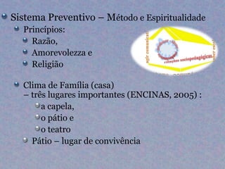 Sistema Preventivo – Método e Espiritualidade
  Princípios:
    Razão,
    Amorevolezza e
    Religião

  Clima de Família (casa)
  – três lugares importantes (ENCINAS, 2005) :
       a capela,
       o pátio e
       o teatro
    Pátio – lugar de convivência
 