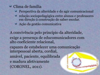 Clima de família
     Perspectiva da alteridade e do agir comunicacional
     relação sociopedagógica entre alunos e professores
     em direção à construção do saber escolar.
     Ação da gestão comunicativa

A convivência pelo princípio da alteridade,
exige a presença de educomunicadores com
alto coeficiente relacional,
capazes de estabelecer uma comunicação
interpessoal aberta, cordial,
amável, paciente, equilibrada
e madura afetivamente
(CORONEL, 2011).
 