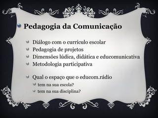 Pedagogia da Comunicação
Diálogo com o currículo escolar
Pedagogia de projetos
Dimensões lúdica, didática e educomunicativa
Metodologia participativa
Qual o espaço que o educom.rádio
tem na sua escola?
tem na sua disciplina?
 