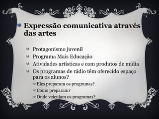 Expressão comunicativa através
das artes
Protagonismo juvenil
Programa Mais Educação
Atividades artísticas e com produtos de mídia
Os programas de rádio têm oferecido espaço
para os alunos?
Eles preparam os programas?
Como preparam?
Onde veiculam os programas?
 