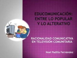 RACIONALIDAD COMUNICATIVA
EN TELEVISIÓN COMUNITARIA


        Noel Padilla Fernández
 