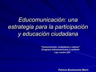 Educomunicación: una
estrategia para la participación
    y educación ciudadana

             “Comunicación, ciudadanía y valores”
             Congreso latinoamericano y caribeño
                         Loja, octubre 2007




                             Patricia Bustamante Marín