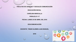 FACULTAD DE CIENCIAS Y SOCIALES COMUNICACIÓN
EDUCACIÓN INICIAL
CAROLINA MARCALLA
PARALELO: 9 T
FECHA: LUNES 25 DE ABRIL DEL 2016
EDUCOMUNICACIÓN
DOCENTE: TOBAR ALEMÁN JUAN MANUEL
2016
 