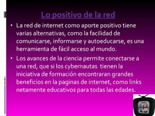 Lo positivo de la red La red de internet como aporte positivo tiene varias alternativas, como la facilidad de comunicarse, informarse y autoeducarse, es una herramienta de fácil acceso al mundo. Los avances de la ciencia permite conectarse a una red, que si los cybernautas  tienen la iniciativa de formación encontraran grandes beneficios en la paginas de internet, como links netamente educativos para todas las edades. 