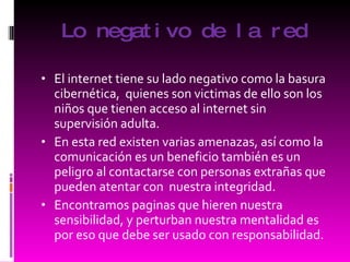 Lo negativo de la red El internet tiene su lado negativo como la basura cibernética,  quienes son victimas de ello son los niños que tienen acceso al internet sin supervisión adulta. En esta red existen varias amenazas, así como la comunicación es un beneficio también es un peligro al contactarse con personas extrañas que pueden atentar con  nuestra integridad. Encontramos paginas que hieren nuestra sensibilidad, y perturban nuestra mentalidad es por eso que debe ser usado con responsabilidad. 