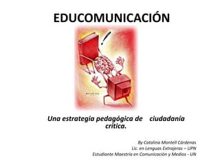EDUCOMUNICACIÓN




Una estrategia pedagógica de ciudadanía
                 crítica.

                                   By Catalina Montell Cárdenas
                               Lic. en Lenguas Extrajeras – UPN
            Estudiante Maestría en Comunicación y Medios - UN
 