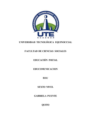UNIVERSIDAD TECNOLÓGICA EQUINOCCIAL
FACULTAD DE CIENCIAS SOCIALES
EDUCACIÓN INICIAL
EDUCOMUNICACION
ISSU
SEXTO NIVEL
GABRIELA PUENTE
QUITO
 
