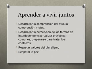 Aprender a vivir juntos
O Desarrollar la comprensión del otro, la
  comprensión mutua.
O Desarrollar la percepción de las formas de
  interdependencia: realizar proyectos
  comunes, prepararse para tratar los
  conflictos
O Respetar valores del pluralismo
O Respetar la paz
 