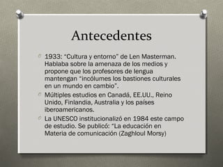 Antecedentes
O 1933: “Cultura y entorno” de Len Masterman.
  Hablaba sobre la amenaza de los medios y
  propone que los profesores de lengua
  mantengan “incólumes los bastiones culturales
  en un mundo en cambio”.
O Múltiples estudios en Canadá, EE.UU., Reino
  Unido, Finlandia, Australia y los países
  iberoamericanos.
O La UNESCO institucionalizó en 1984 este campo
  de estudio. Se publicó: “La educación en
  Materia de comunicación (Zaghloul Morsy)
 