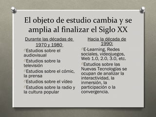 El objeto de estudio cambia y se
 amplia al finalizar el Siglo XX
 Durante las décadas de          Hacia la década de
       1970 y 1980                      1990:
OEstudios sobre el           OE-Learning, Redes
audiovisual                  sociales, videojuegos,
OEstudios sobre la           Web 1.0, 2.0, 3.0, etc.
televisión                   OEstudios sobre las
OEstudios sobre el cómic,    Nuevas Tecnologías se
                             ocupan de analizar la
la prensa                    interactividad, la
OEstudios sobre el vídeo     inmersión, la
OEstudios sobre la radio y   participación o la
la cultura popular           convergencia.
 