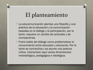 El planteamiento
O La educomunicación plantea una filosofía y una
  práctica de la educación y la comunicación
  basadas en el diálogo y la participación, por lo
  tanto, requiere un cambio de actitudes y de
  concepciones.
O Freire habla del diálogo como problematizar el
  conocimiento entre educador y educando. Por lo
  tanto se concientiza y se asume una postura
  crítica. Interactúan aquí varias dimensiones:
  metodológica, pedagógica e ideológica.
 