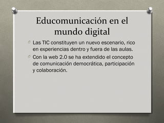 Educomunicación en el
       mundo digital
O Las TIC constituyen un nuevo escenario, rico
  en experiencias dentro y fuera de las aulas.
O Con la web 2.0 se ha extendido el concepto
  de comunicación democrática, participación
  y colaboración.
 