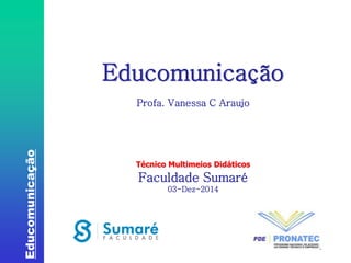 Educomunicação 
1 
Educomunicação 
Profa. Vanessa C Araujo 
Técnico Multimeios Didáticos 
Faculdade Sumaré 
03-Dez-2014 
 
