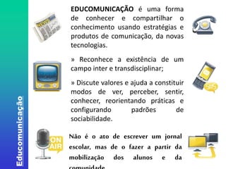 Educomunicação 
EDUCOMUNICAÇÃO é uma forma 
de conhecer e compartilhar o 
conhecimento usando estratégias e 
produtos de comunicação, da novas 
tecnologias. 
» Reconhece a existência de um 
campo inter e transdisciplinar; 
» Discute valores e ajuda a constituir 
modos de ver, perceber, sentir, 
conhecer, reorientando práticas e 
configurando padrões de 
sociabilidade. 
Não é o ato de escrever um jornal 
escolar, mas de o fazer a partir da 
mobilização dos alunos e da 
comunidade. 
 