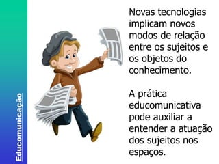Educomunicação 
Novas tecnologias 
implicam novos 
modos de relação 
entre os sujeitos e 
os objetos do 
conhecimento. 
A prática 
educomunicativa 
pode auxiliar a 
entender a atuação 
dos sujeitos nos 
espaços. 
 