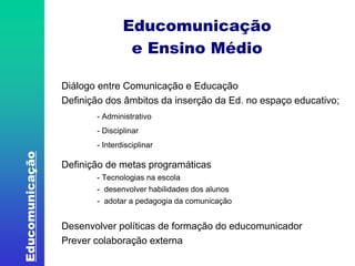 Educomunicação 
Educomunicação 
e Ensino Médio 
Diálogo entre Comunicação e Educação 
Definição dos âmbitos da inserção da Ed. no espaço educativo; 
- Administrativo 
- Disciplinar 
- Interdisciplinar 
Definição de metas programáticas 
- Tecnologias na escola 
- desenvolver habilidades dos alunos 
- adotar a pedagogia da comunicação 
Desenvolver políticas de formação do educomunicador 
Prever colaboração externa 
 