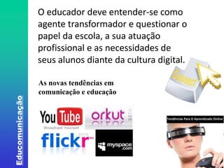 Educomunicação 
O educador deve entender-se como 
agente transformador e questionar o 
papel da escola, a sua atuação 
profissional e as necessidades de 
seus alunos diante da cultura digital. 
As novas tendências em 
comunicação e educação 
Fonte: http://www.oitopassos.com/wp-content/uploads/2012/06/Mi-4.jpg. Acesso em 20/07/2014. 
 