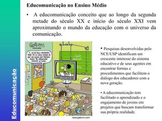 Educomunicação 
Educomunicação no Ensino Médio 
• A educomunicação conceito que ao longo da segunda 
metade do século XX e início do século XXI vem 
aproximando o mundo da educação com o universo da 
comunicação. 
• Pesquisas desenvolvidas pelo 
NCE/USP identificam um 
crescente interesse do sistema 
educativo e de seus agentes em 
encontrar formas e 
procedimentos que facilitem o 
diálogo dos educadores com a 
nova geração. 
• A educomunicação tem 
facilitado o aprendizado e o 
engajamento de jovens em 
projetos que buscam transformar 
sua própria realidade. 
 
