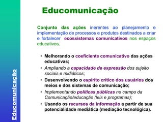 Educomunicação 
Educomunicação 
Conjunto das ações inerentes ao planejamento e 
implementação de processos e produtos destinados a criar 
e fortalecer ecossistemas comunicativos nos espaços 
educativos. 
• Melhorando o coeficiente comunicativo das ações 
educativas; 
• Ampliando a capacidade de expressão dos sujeito 
sociais e midiáticos; 
• Desenvolvendo o espírito crítico dos usuários dos 
meios e dos sistemas de comunicação; 
• Implementando políticas públicas no campo da 
Comunicação/educação (leis e programas); 
• Usando os recursos da informação a partir de sua 
potencialidade mediática (mediação tecnológica). 
 
