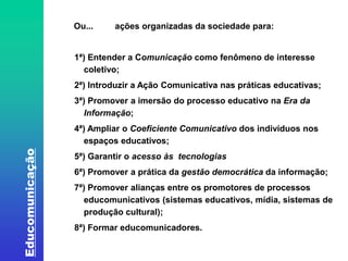 Educomunicação 
Ou... ações organizadas da sociedade para: 
1ª) Entender a Comunicação como fenômeno de interesse 
coletivo; 
2ª) Introduzir a Ação Comunicativa nas práticas educativas; 
3ª) Promover a imersão do processo educativo na Era da 
Informação; 
4ª) Ampliar o Coeficiente Comunicativo dos indivíduos nos 
espaços educativos; 
5ª) Garantir o acesso às tecnologias 
6ª) Promover a prática da gestão democrática da informação; 
7ª) Promover alianças entre os promotores de processos 
educomunicativos (sistemas educativos, mídia, sistemas de 
produção cultural); 
8ª) Formar educomunicadores. 
 