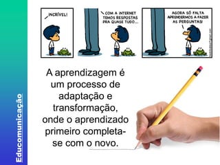 Educomunicação 
A aprendizagem é 
um processo de 
adaptação e 
transformação, 
onde o aprendizado 
primeiro completa-se 
com o novo. 
 