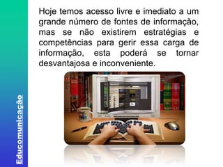 Educomunicação 
Hoje temos acesso livre e imediato a um 
grande número de fontes de informação, 
mas se não existirem estratégias e 
competências para gerir essa carga de 
informação, esta poderá se tornar 
desvantajosa e inconveniente. 
Fonte: http://www.oitopassos.com/wp-content/uploads/2012/06/Mi-4.jpg. Acesso em 20/07/2014. 
 
