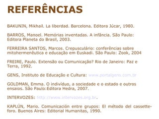 REFERÊNCIAS
BAKUNIN, Mikhail. La liberdad. Barcelona. Editora Júcar, 1980.

BARROS, Manoel. Memórias inventadas. A infância. São Paulo:
Editora Planeta do Brasil, 2003.

FERREIRA SANTOS, Marcos. Crepusculário: conferências sobre
mitohermenêutica e educação em Euskadi. São Paulo: Zook, 2004

FREIRE, Paulo. Extensão ou Comunicação? Rio de Janeiro: Paz e
Terra, 1992.

GENS, Instituto de Educação e Cultura: www.portalgens.com.br

GOLDMAN, Emma. O indivíduo, a sociedade e o estado e outros
ensaios. São Paulo:Editora Hedra, 2007.

INTERVOZES: http://www.intervozes.org.br.

KAPLÚN, Mario. Comunicación entre grupos: El método del cassette-
foro. Buenos Aires: Editorial Humanitas, 1990.
 