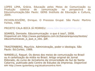 LOPES LIMA, Grácia. Educação pelos Meios de Comunicação ou
Produção   coletiva  de    comunicação    na   perspectiva  da
Educomunicação.São Paulo: GENS Instituto de Educação e Cultura,
2009.

PICHON-RIVIÈRE, Enrique. O Processo Grupal. São Paulo: Martins
Fontes, 1988.

PROJETO CALA-BOCA JÁ MORREU: www.cala-bocajamorreu.org

SOARES, Donizete. Educomunicação: o que é isso?, 2008.
Disponível em http://www.portalgens.com.br/baixararquivos/textos/
educomunicacao_o_que_e_isto. pdf.


TRAGTENBERG, Maurício. Administração, poder e ideologia. São
Paulo: Ed.Cortez, 1989.

WANDELLI, Raquel. Os donos dos meios de comunicação no Brasil
ou A cartelização da mídia no Brasil. Artigo original do Jornal
Eldorado, do curso de Jornalismo da Universidade do Sul de Santa
Catarina, publicado pelo Centro de Estudos da Imprensa. Disponível
em http://www.igutenberg.org/atualconcentra.html.
 
