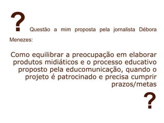 ?     Questão a mim proposta pela jornalista Débora
Menezes:

Como equilibrar a preocupação em elaborar
 produtos midiáticos e o processo educativo
  proposto pela educomunicação, quando o
    projeto é patrocinado e precisa cumprir
                              prazos/metas


                                              ?
 