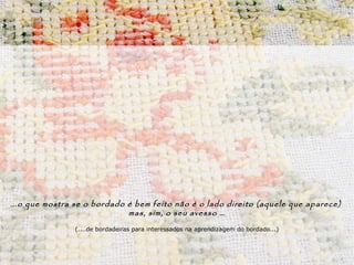 . ..o que mostra se o bordado é bem feito não é o lado direito (aquele que aparece)
                                 mas, sim, o seu avesso …
                (....de bordadeiras para interessados na aprendizagem do bordado...)
 