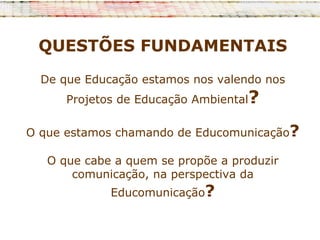 QUESTÕES FUNDAMENTAIS
  De que Educação estamos nos valendo nos
      Projetos de Educação Ambiental?

O que estamos chamando de Educomunicação?

   O que cabe a quem se propõe a produzir
       comunicação, na perspectiva da
             Educomunicação?
 
