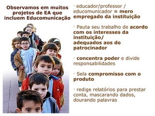 Observamos em muitos
                       
                         educador/professor /
   projetos de EA que  educomunicador = mero
incluem Educomunicação empregado da instituição
                       
                         Pauta seu trabalho de acordo
                       com os interesses da
                       instituição/
                       adequados aos do
                       patrocinador
                       
                        concentra poder e divide
                       responsabilidades
                       
                        Sela compromisso com o
                       produto
                       
                        redige relatórios para prestar
                       conta, mascarando dados,
                       dourando palavras
 