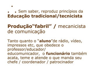 .
.       .   Sem saber, reproduz princípios da
Educação tradicional/tecnicista

Produção“fabril” / mecanicista
de comunicação
Tanto quanto o “aluno”de rádio, vídeo,
impressos etc, que obedece o
professor/educador/
educomunicador, o funcionário também
acata, teme e atende o que manda seu
chefe / coordenador / patrocinador
 