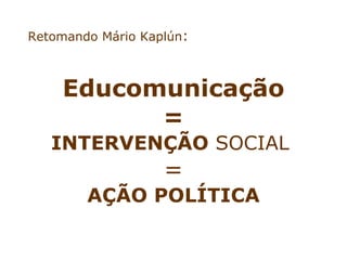 Retomando Mário Kaplún:



    Educomunicação
          =
   INTERVENÇÃO SOCIAL
                   =
        AÇÃO POLÍTICA
 