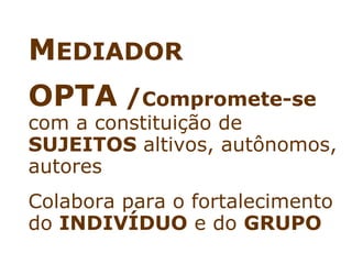 MEDIADOR
OPTA /Compromete-se
com a constituição de
SUJEITOS altivos, autônomos,
autores
Colabora para o fortalecimento
do INDIVÍDUO e do GRUPO
 