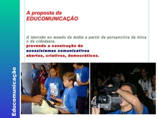 A proposta da EDUCOMUNICAÇÃO A imersão no mundo da mídia a partir da perspectiva da ética e da cidadania, provendo a construção de  ecossistemas comunicativos   abertos, criativos, democráticos. 