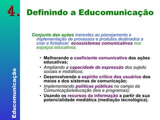 4.  Definindo a Educomunicação Conjunto das ações  inerentes ao planejamento e implementação de processos e produtos destinados a criar e fortalecer   ecossistemas comunicativos   nos espaços educativos. Melhorando o  coeficiente comunicativo  das ações educativas;  Ampliando a  capacidade de expressão  dos sujeito sociais e midiáticos ;  Desenvolvendo o  espírito crítico dos usuários  dos meios e dos sistemas de comunicação; Implementando  políticas públicas  no campo da Comunicação/educação (leis e programas); Usando os  recursos da informação  a partir de sua potencialidade mediática (mediação tecnológica). 