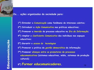 Lembrete Ou... ações organizadas da sociedade para:  1ª) Entender a   C omunicação   como fenômeno de interesse coletivo;  2ª) Introduzir a  Ação Comunicativa  nas práticas educativas; 3ª) Promover a  imersão  do processo educativo na  Era da Informação ; 4ª) Ampliar o  Coeficiente Comunicativo  dos indivíduos nos espaços educativos; 5ª) Garantir o   acesso às  tecnologias  6ª) Promover a prática da   gestão democrática   da informação; 7ª) Promover  alianças entre os promotores de processos educomunicativos  (sistemas educativos, mídia, sistemas de produção cultural); 8ª)   Formar educomunicadores . 