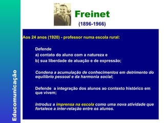 Freinet (1896-1966) ‏ Aos 24 anos (1920) - professor numa escola rural:  Defende  a) contato do aluno com a natureza e  b) sua liberdade de atuação e de expressão; Condena a acumulação de conhecimentos em detrimento do equilíbrio pessoal e da harmonia social ; Defende  a integração dos alunos ao contexto histórico em que vivem; Introduz a  imprensa na escola  como uma nova atividade que fortalece a inter-relação entre os alunos.  
