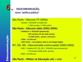 6.  EDUCOMUNICAÇÃO,    como “política pública” São Paulo – Educom.TV (2002) ‏   - Estado + NCE/USP (a distância) ‏ - 1.024 escolas ( 2.000 profs.) ‏ São Paulo – Educom.rádio (2001-2004) ‏   - Prefeitura + NCE/USP (presencial) ‏ - 455 escolas (25 de cada escola) ‏ - 12.000 (profs., alunos, comunid.) ‏   - 2004 - Lei Educom   - 2007-2010 – convergênia rádio & tecnologia digital MT, GO, MS – Educomradio.centro-oeste (2005-2006) ‏   - MEC + Estados MT, GO, MS + NCE/USP (semi-presencial) ‏ - 70 escolas (2500 profs. alunos) ‏   - 2008 – Lei Educom  São Paulo – Mídias na Educação  (MEC + NCE)   