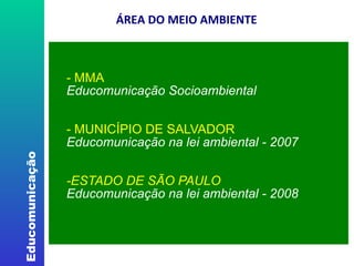     ÁREA DO MEIO AMBIENTE - MMA Educomunicação Socioambiental  - MUNICÍPIO DE SALVADOR Educomunicação na lei ambiental - 2007 -ESTADO DE SÃO PAULO Educomunicação na lei ambiental - 2008 