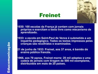 Freinet 1930: 100 escolas da França já contam com jornais próprios e exercitam o texto livre como mecanismo de aprendizado.  1933: a escola em Saint-Paul de Vence é submetida a um inquérito pedagógico. Todos os textos impressos pelas crianças são recolhidos e examinados.  21 de junho de 1933: Freinet, aos 37 anos, é banido do ensino público francês. 1966, aos 70 aqnos, Freinet morre: 20 mil adeptos e uma cadeia de jornais com tiragem de 500 mil exemplares, distribuídos em mais de 20 países.   