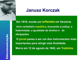 Janusz Korczak   Em 1910, monta um  orfanato  em Varsóvia.  Uma verdadeira  república , buscando a justiça, a fraternidade, a igualdade de direitos e  de obrigações.  O  jornal  passa a ser um dos instrumentos mais importantes para atingir esta finalidade. Morre em 12 de agosto de 1942, em  Treblinka . 