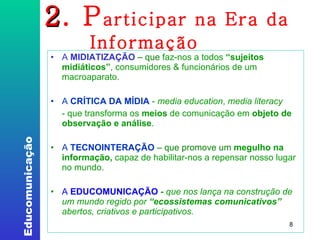 2 . P articipar na Era da Informação A  MIDIATIZAÇÃO   – que  faz-nos a todos  “sujeitos midiáticos” , consumidores & funcionários de um macroaparato. ‏ A  CRÍTICA DA MÍDIA  -  media education ,  media literacy  - que transforma os  meios  de comunicação em  objeto de observação e análise . A  TECNOINTERAÇÃO   – que promove um   megulho na informação,  capaz de habilitar-nos a repensar nosso lugar no mundo. A   EDUCOMUNICAÇÃO  -  que nos lança na construção de um mundo regido por  “ecossistemas comunicativos”  abertos, criativos e participativos. 
