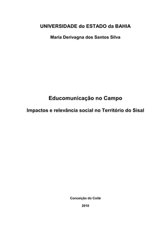 UNIVERSIDADE do ESTADO da BAHIA

          Maria Derivagna dos Santos Silva




         Educomunicação no Campo

Impactos e relevância social no Território do Sisal




                   Conceição do Coité

                         2010
 