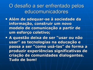 O desafio a ser enfrentado pelos educomunicadores Além de adequar-se à sociedade da informação, construir um novo modelo de comunicação a partir de um esforço coletivo; A questão deixa de ser “usar ou não usar” as tecnologias na educação e passa a ser “como usá-las” de forma a produzir experiências significativas de criação de comunidades dialogantes.  Tudo de bom! 